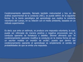 Condicionamiento operante, llamado también instrumental y hoy en día
análisis experimental de la conducta (AEC), se puede definir de la siguiente
forma: Es la teoría psicológica del aprendizaje que explica la conducta
voluntaria del cuerpo, en su relación con el medio ambiente, basados en un
método experimental.
Es decir, que ante un estímulo, se produce una respuesta voluntaria, la cual,
puede ser reforzada de manera positiva o negativa provocando que la
conducta operante se fortalezca o debilite. Skinner afirmaría que “el
condicionamiento operante modifica la conducta en la misma forma en que
un escritor moldea un montón de arcilla”, puesto que dentro del
condicionamiento operante el aprendizaje es simplemente el cambio de
probabilidades de que se emita una respuesta.
 