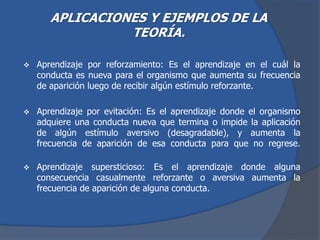 APLICACIONES Y EJEMPLOS DE LA
TEORÍA.
 Aprendizaje por reforzamiento: Es el aprendizaje en el cuál la
conducta es nueva para el organismo que aumenta su frecuencia
de aparición luego de recibir algún estímulo reforzante.
 Aprendizaje por evitación: Es el aprendizaje donde el organismo
adquiere una conducta nueva que termina o impide la aplicación
de algún estímulo aversivo (desagradable), y aumenta la
frecuencia de aparición de esa conducta para que no regrese.
 Aprendizaje supersticioso: Es el aprendizaje donde alguna
consecuencia casualmente reforzante o aversiva aumenta la
frecuencia de aparición de alguna conducta.
 