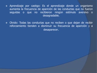  Aprendizaje por castigo: Es el aprendizaje donde un organismo
aumenta la frecuencia de aparición de las conductas que no fueron
seguidas o que no recibieron ningún estímulo aversivo o
desagradable.
 Olvido: Todas las conductas que no reciben o que dejan de recibir
reforzamiento tienden a disminuir su frecuencia de aparición y a
desaparecer.
 