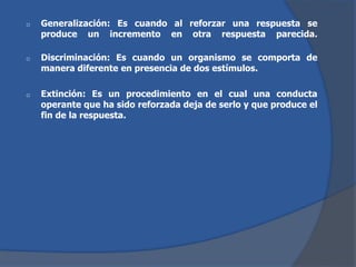 o Generalización: Es cuando al reforzar una respuesta se
produce un incremento en otra respuesta parecida.
o Discriminación: Es cuando un organismo se comporta de
manera diferente en presencia de dos estímulos.
o Extinción: Es un procedimiento en el cual una conducta
operante que ha sido reforzada deja de serlo y que produce el
fin de la respuesta.
 