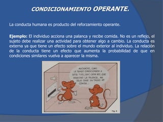 CONDICIONAMIENTO OPERANTE.
La conducta humana es producto del reforzamiento operante.
Ejemplo: El individuo acciona una palanca y recibe comida. No es un reflejo, el
sujeto debe realizar una actividad para obtener algo a cambio. La conducta es
externa ya que tiene un efecto sobre el mundo exterior al individuo. La relación
de la conducta tiene un efecto que aumenta la probabilidad de que en
condiciones similares vuelva a aparecer la misma.
 