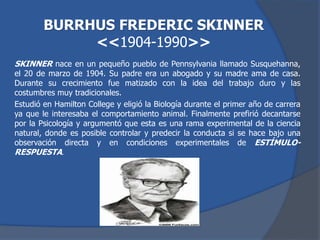 SKINNER nace en un pequeño pueblo de Pennsylvania llamado Susquehanna,
el 20 de marzo de 1904. Su padre era un abogado y su madre ama de casa.
Durante su crecimiento fue matizado con la idea del trabajo duro y las
costumbres muy tradicionales.
Estudió en Hamilton College y eligió la Biología durante el primer año de carrera
ya que le interesaba el comportamiento animal. Finalmente prefirió decantarse
por la Psicología y argumentó que esta es una rama experimental de la ciencia
natural, donde es posible controlar y predecir la conducta si se hace bajo una
observación directa y en condiciones experimentales de ESTÍMULO-
RESPUESTA.
BURRHUS FREDERIC SKINNER
<<1904-1990>>
 