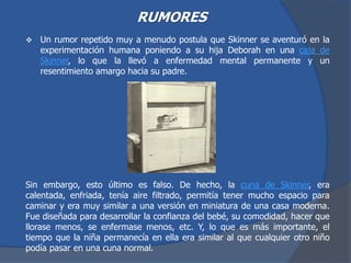 RUMORES
 Un rumor repetido muy a menudo postula que Skinner se aventuró en la
experimentación humana poniendo a su hija Deborah en una caja de
Skinner, lo que la llevó a enfermedad mental permanente y un
resentimiento amargo hacia su padre.
Sin embargo, esto último es falso. De hecho, la cuna de Skinner, era
calentada, enfriada, tenía aire filtrado, permitía tener mucho espacio para
caminar y era muy similar a una versión en miniatura de una casa moderna.
Fue diseñada para desarrollar la confianza del bebé, su comodidad, hacer que
llorase menos, se enfermase menos, etc. Y, lo que es más importante, el
tiempo que la niña permanecía en ella era similar al que cualquier otro niño
podía pasar en una cuna normal.
 