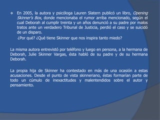  En 2005, la autora y psicóloga Lauren Slatern publicó un libro, Opening
Skinner's Box, donde mencionaba el rumor arriba mencionado, según el
cual Deborah al cumplir treinta y un años denunció a su padre por malos
tratos ante un verdadero Tribunal de Justicia, perdió el caso y se suicidó
de un disparo.
¿Por qué? ¿Qué tiene Skinner que nos inspira tanto miedo?
La misma autora entrevistó por teléfono y luego en persona, a la hermana de
Deborah, Julie Skinner Vargas, ésta habló de su padre y de su hermana
Deborah.
La propia hija de Skinner ha contestado en más de una ocasión a estas
acusaciones. Desde el punto de vista skinneriano, éstas formarían parte de
todo un cúmulo de inexactitudes y malentendidos sobre el autor y
pensamiento.
 