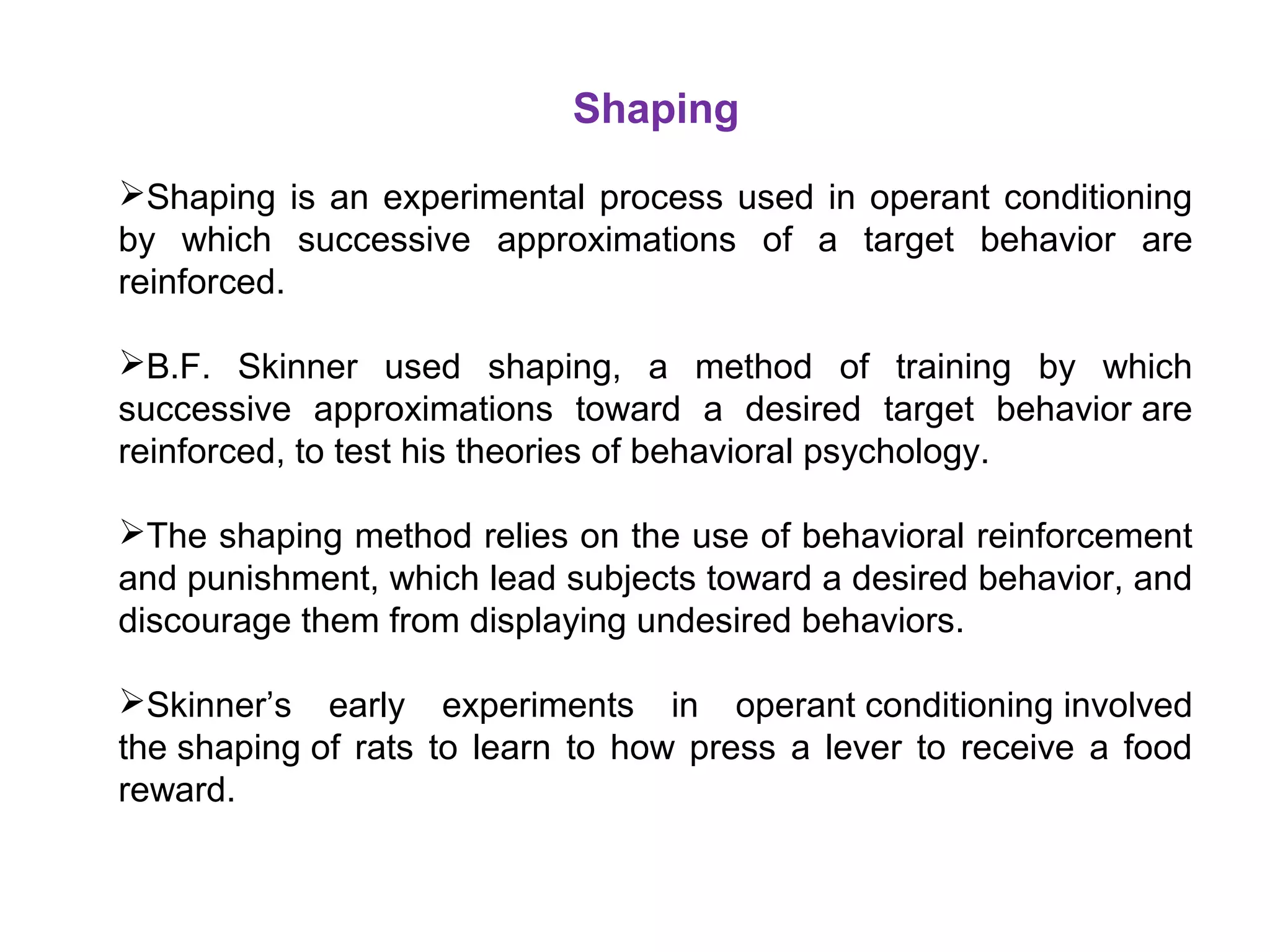 Shaping
Shaping is an experimental process used in operant conditioning
by which successive approximations of a target behavior are
reinforced.
B.F. Skinner used shaping, a method of training by which
successive approximations toward a desired target behavior are
reinforced, to test his theories of behavioral psychology.
The shaping method relies on the use of behavioral reinforcement
and punishment, which lead subjects toward a desired behavior, and
discourage them from displaying undesired behaviors.
Skinner’s early experiments in operant conditioning involved
the shaping of rats to learn to how press a lever to receive a food
reward.
 