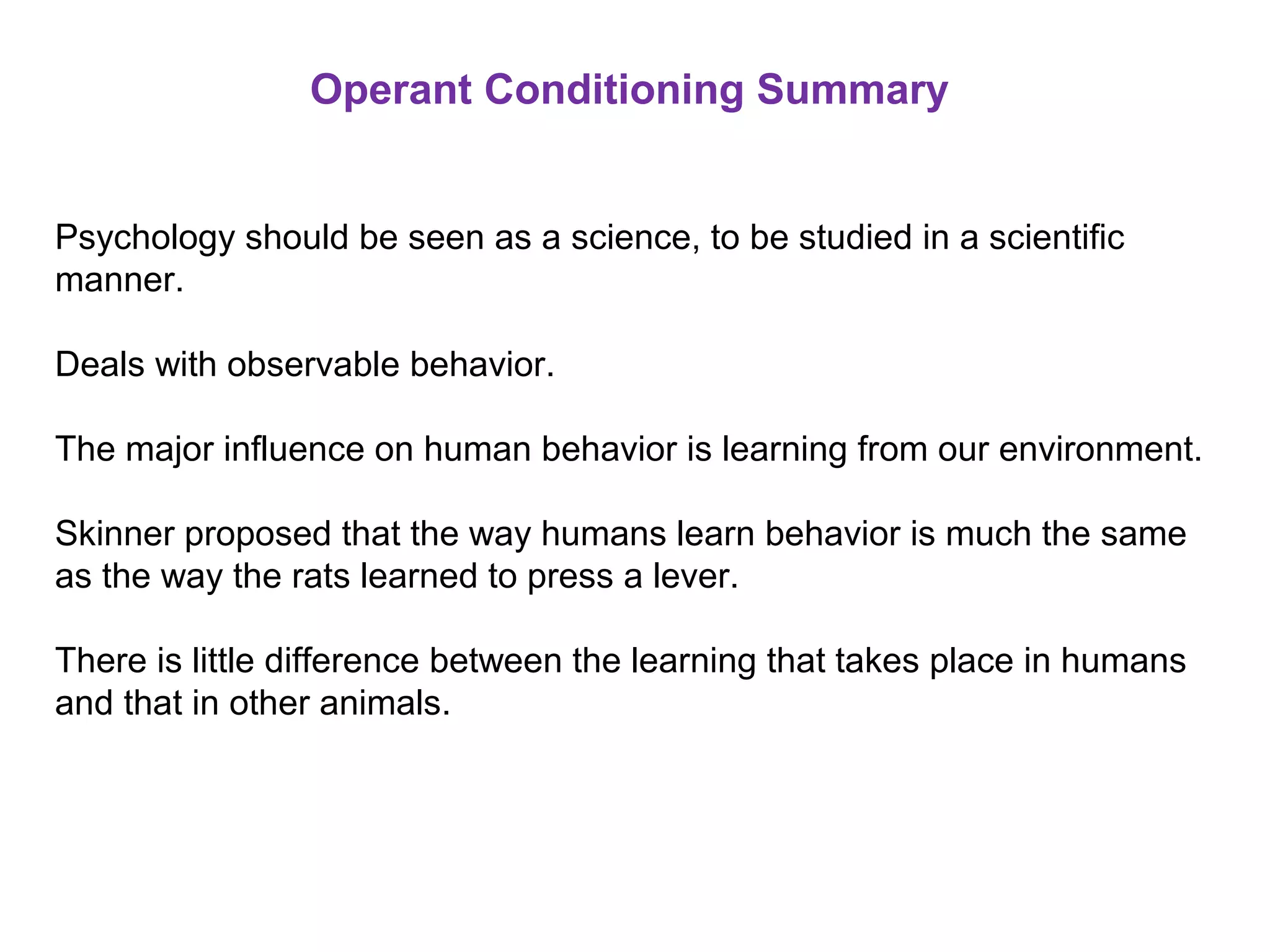 Operant Conditioning Summary
Psychology should be seen as a science, to be studied in a scientific
manner.
Deals with observable behavior.
The major influence on human behavior is learning from our environment.
Skinner proposed that the way humans learn behavior is much the same
as the way the rats learned to press a lever.
There is little difference between the learning that takes place in humans
and that in other animals.
 