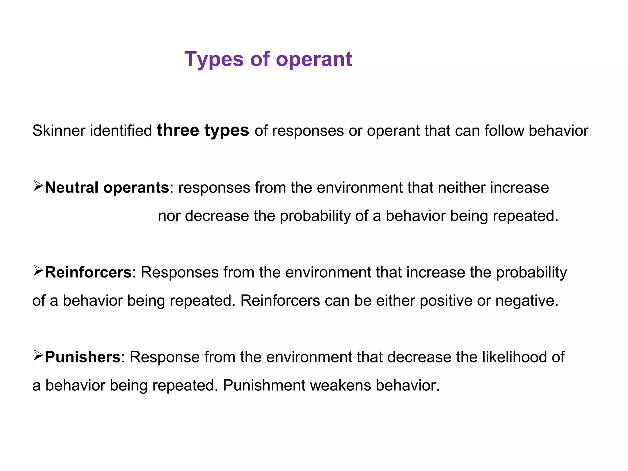 Types of operant
Skinner identified three types of responses or operant that can follow behavior
Neutral operants: responses from the environment that neither increase
nor decrease the probability of a behavior being repeated.
Reinforcers: Responses from the environment that increase the probability
of a behavior being repeated. Reinforcers can be either positive or negative.
Punishers: Response from the environment that decrease the likelihood of
a behavior being repeated. Punishment weakens behavior.
 