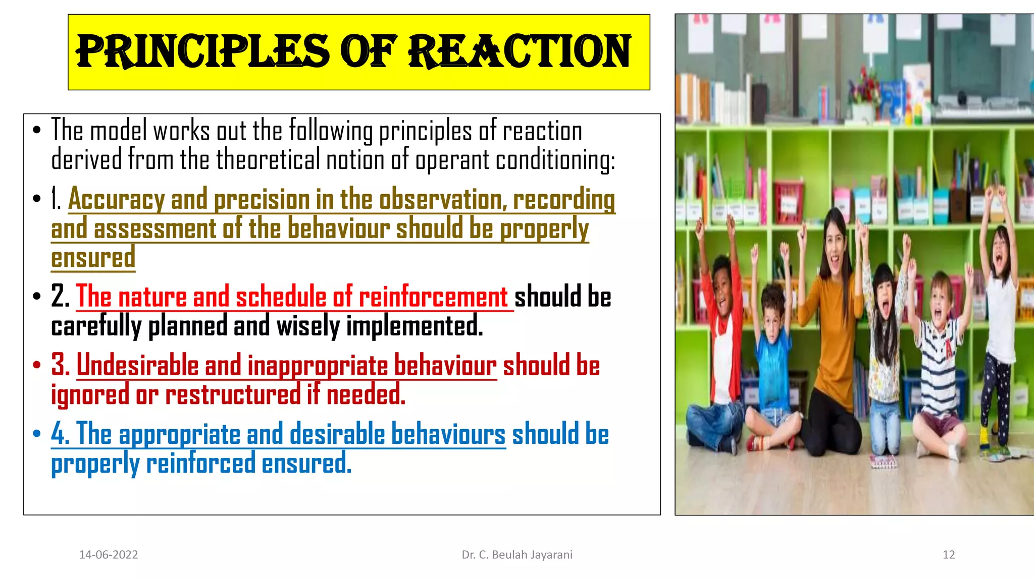 Principles of reaction
• The model works out the following principles of reaction
derived from the theoretical notion of operant conditioning:
• 1. Accuracy and precision in the observation, recording
and assessment of the behaviour should be properly
ensured
• 2. The nature and schedule of reinforcement should be
carefully planned and wisely implemented.
• 3. Undesirable and inappropriate behaviour should be
ignored or restructured if needed.
• 4. The appropriate and desirable behaviours should be
properly reinforced ensured.
14-06-2022 Dr. C. Beulah Jayarani 12
 