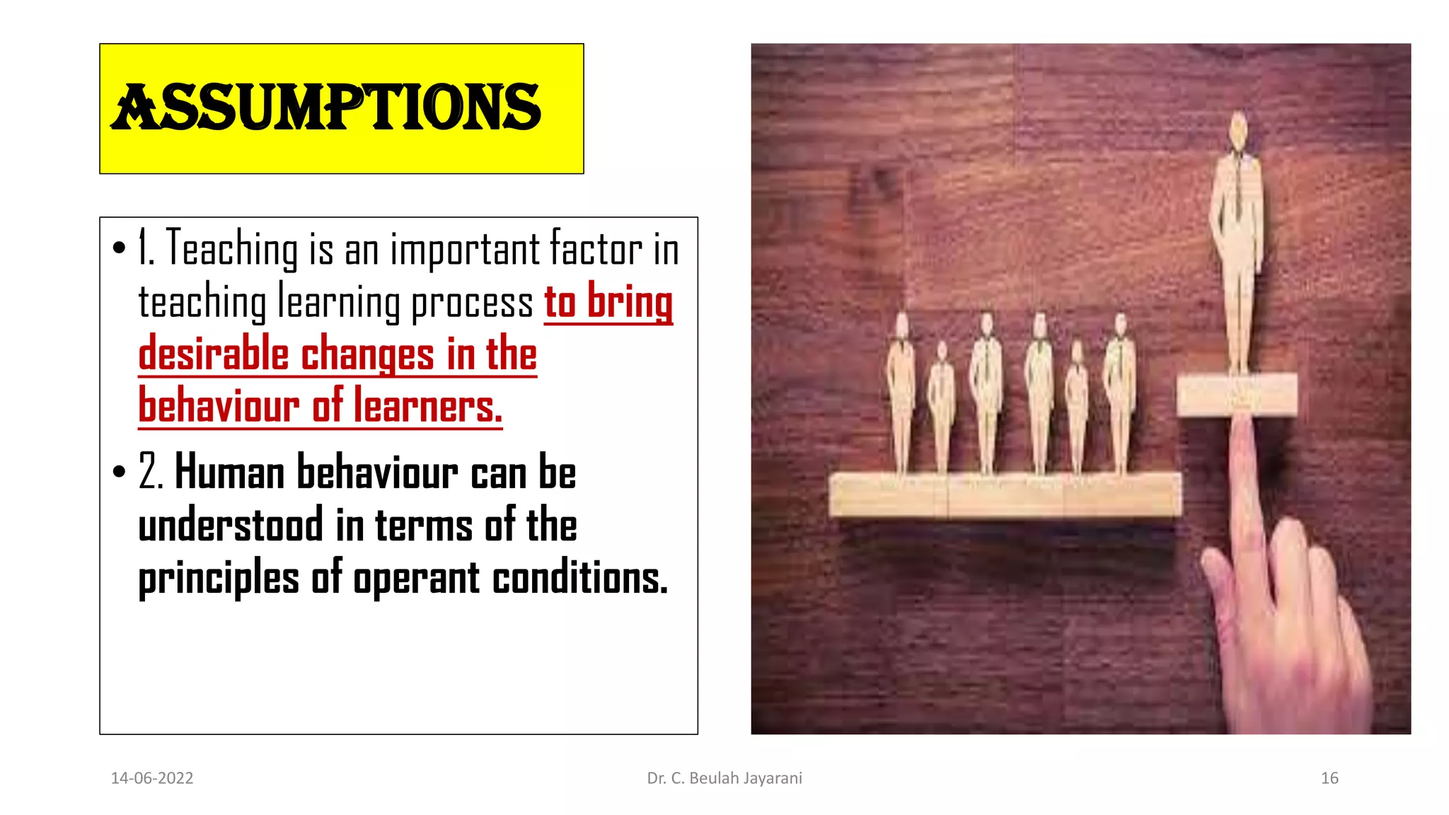 Assumptions
• 1. Teaching is an important factor in
teaching learning process to bring
desirable changes in the
behaviour of learners.
• 2. Human behaviour can be
understood in terms of the
principles of operant conditions.
14-06-2022 Dr. C. Beulah Jayarani 16
 