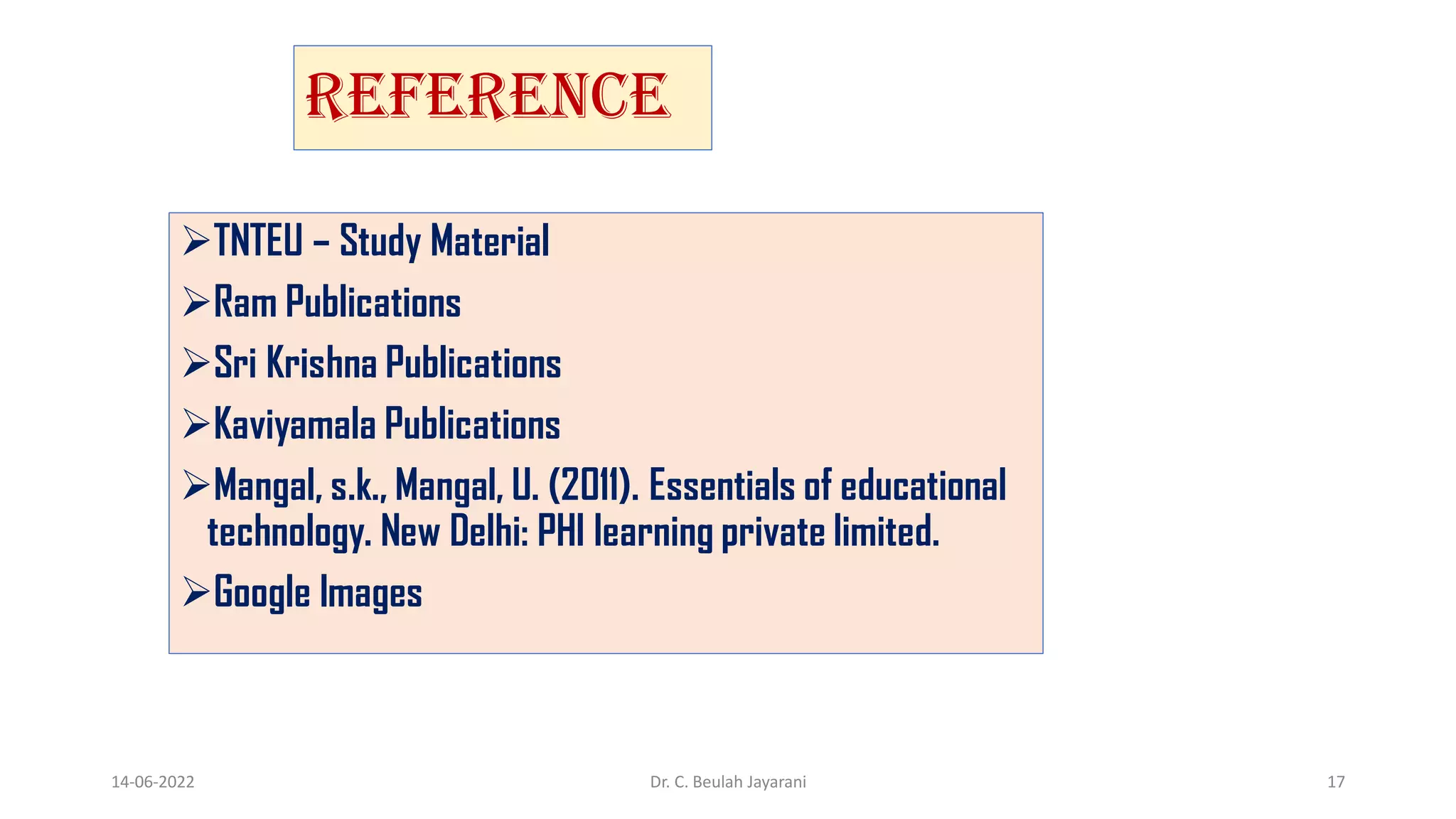 REFERENCE
TNTEU – Study Material
Ram Publications
Sri Krishna Publications
Kaviyamala Publications
Mangal, s.k., Mangal, U. (2011). Essentials of educational
technology. New Delhi: PHI learning private limited.
Google Images
14-06-2022 Dr. C. Beulah Jayarani 17
 