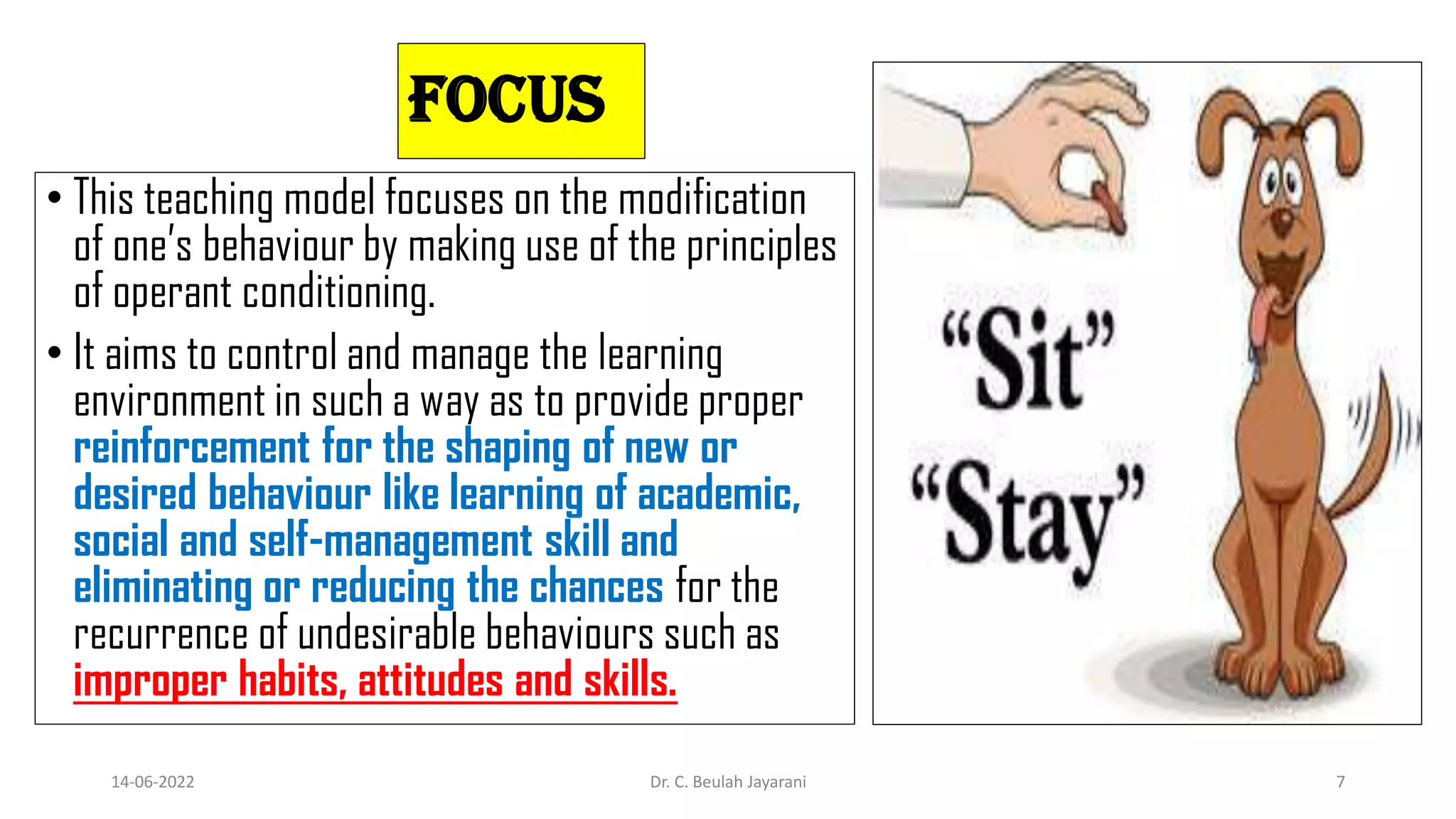Focus
• This teaching model focuses on the modification
of one’s behaviour by making use of the principles
of operant conditioning.
• It aims to control and manage the learning
environment in such a way as to provide proper
reinforcement for the shaping of new or
desired behaviour like learning of academic,
social and self-management skill and
eliminating or reducing the chances for the
recurrence of undesirable behaviours such as
improper habits, attitudes and skills.
14-06-2022 Dr. C. Beulah Jayarani 7
 