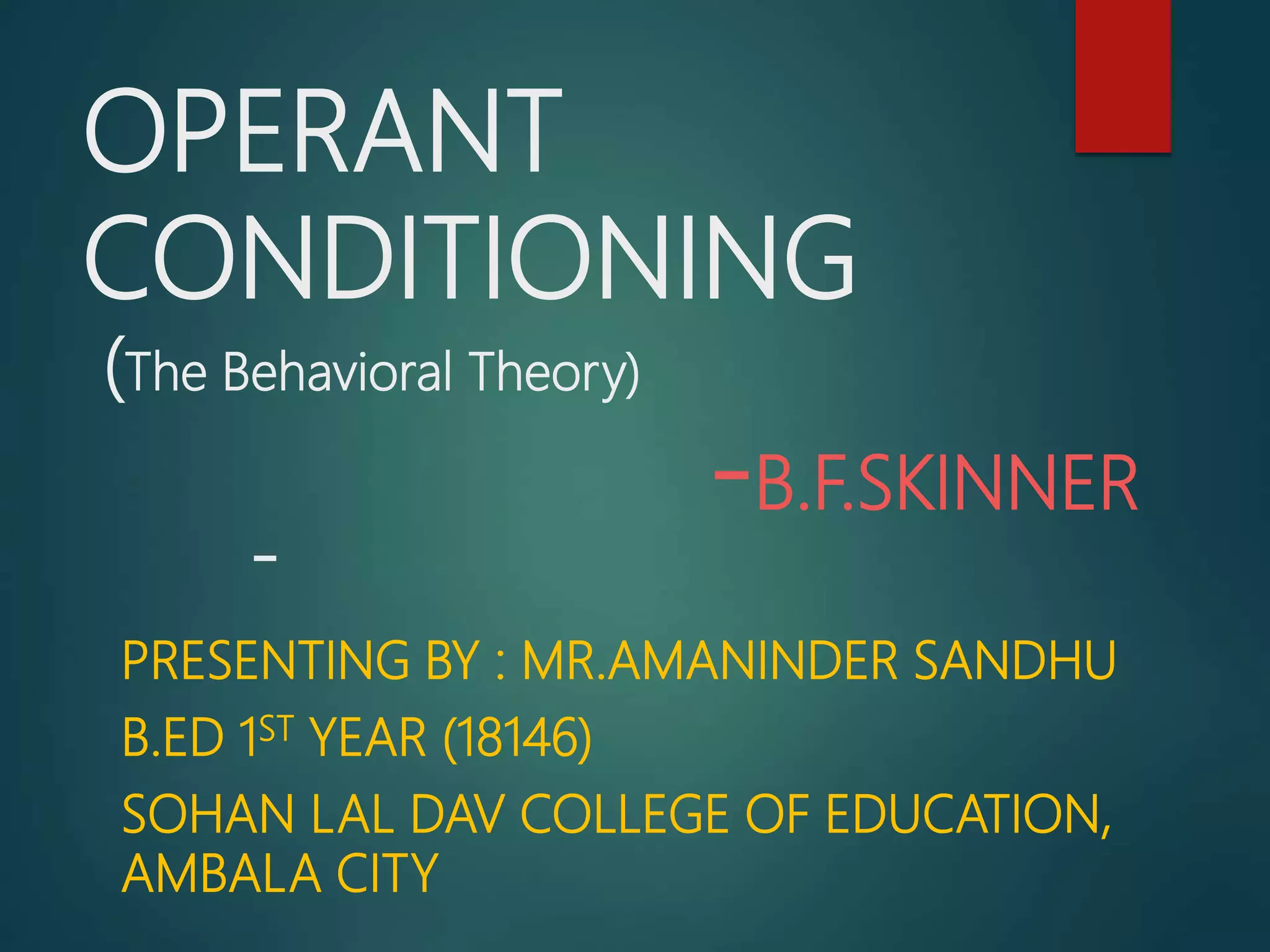 OPERANT
CONDITIONING
(The Behavioral Theory)
-B.F.SKINNER
-
PRESENTING BY : MR.AMANINDER SANDHU
B.ED 1ST YEAR (18146)
SOHAN LAL DAV COLLEGE OF EDUCATION,
AMBALA CITY
 