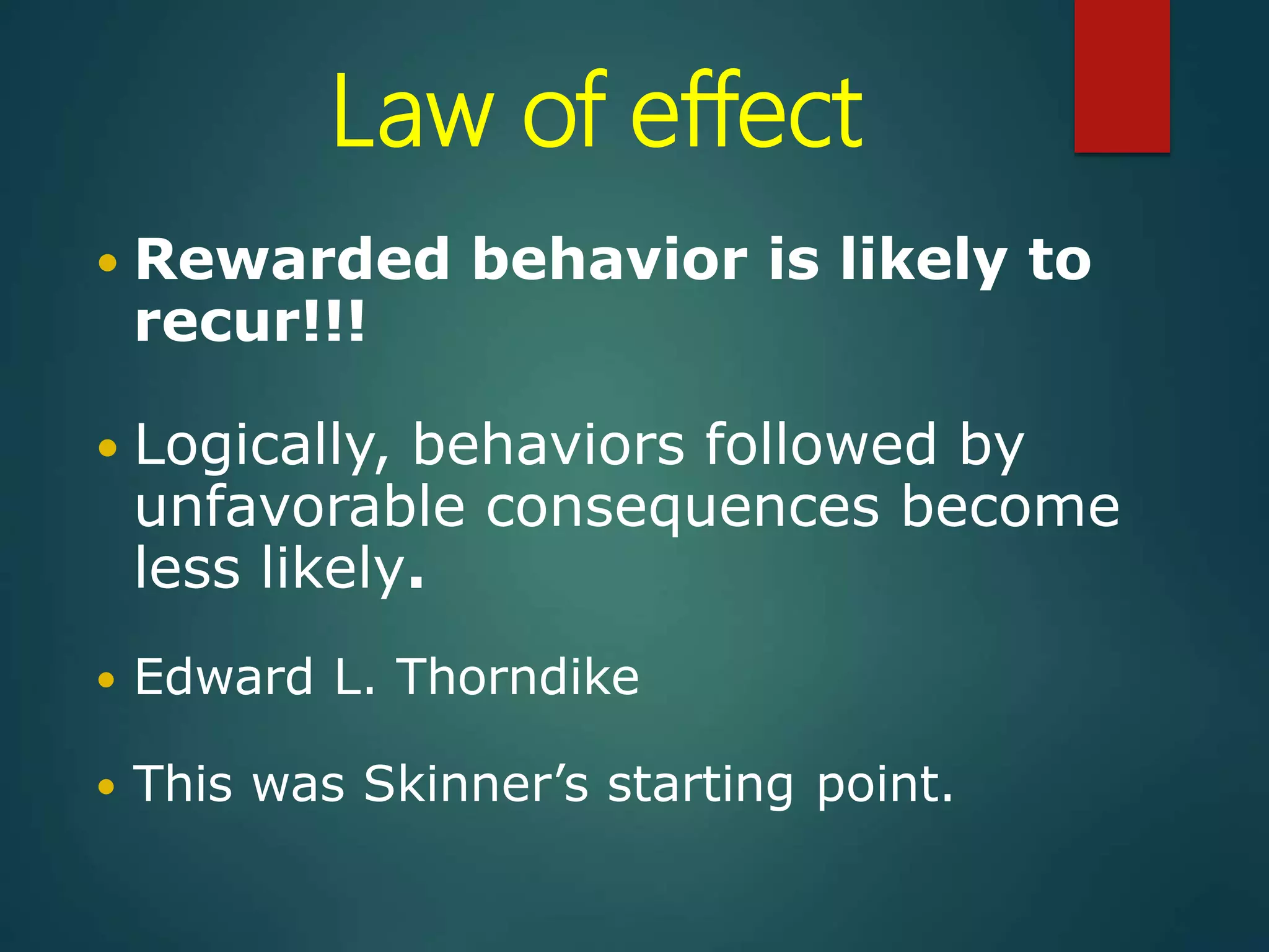 Law of effect
 Rewarded behavior is likely to
recur!!!
 Logically, behaviors followed by
unfavorable consequences become
less likely.
 Edward L. Thorndike
 This was Skinner’s starting point.
 