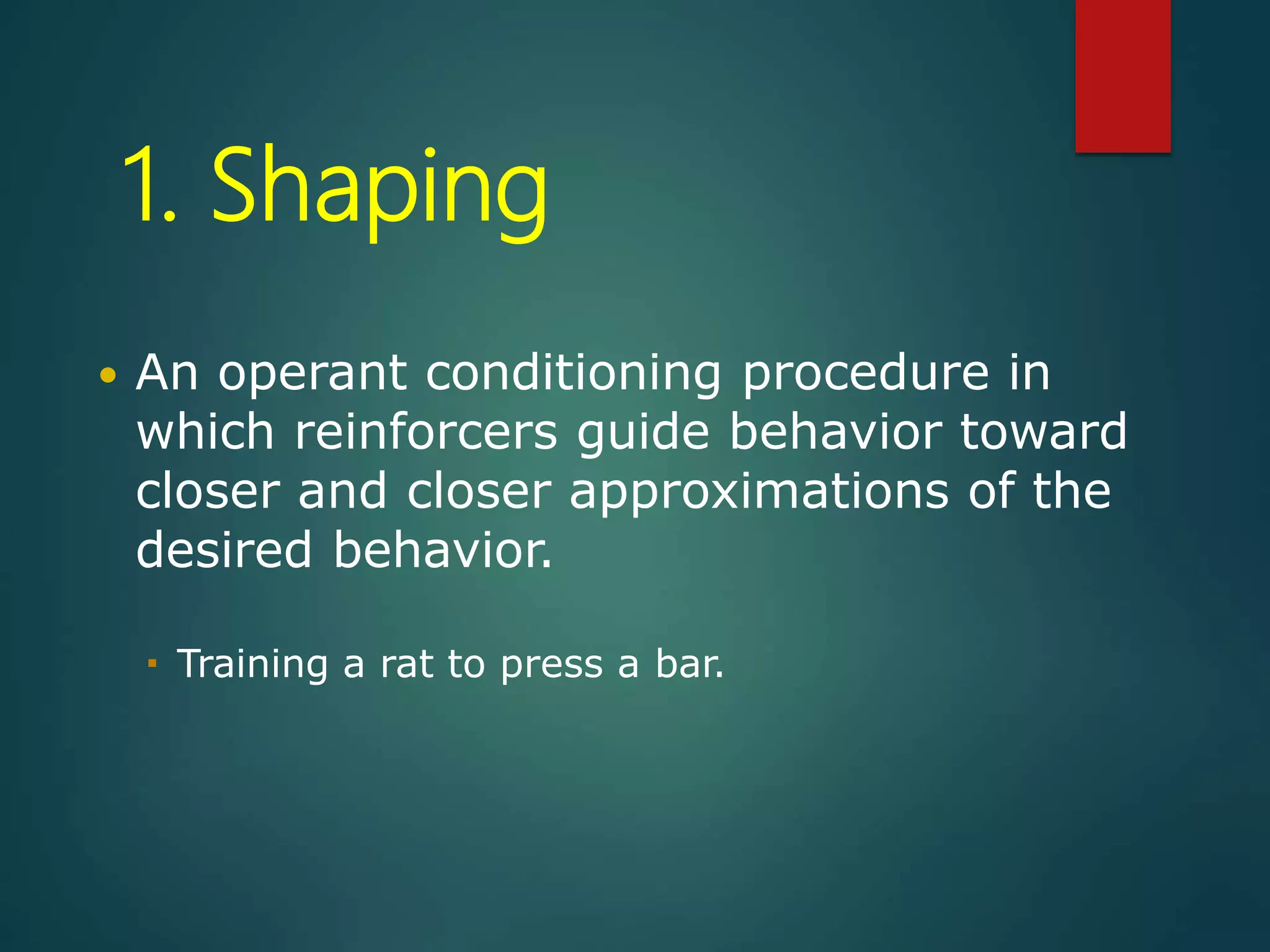 1. Shaping
 An operant conditioning procedure in
which reinforcers guide behavior toward
closer and closer approximations of the
desired behavior.
 Training a rat to press a bar.
 