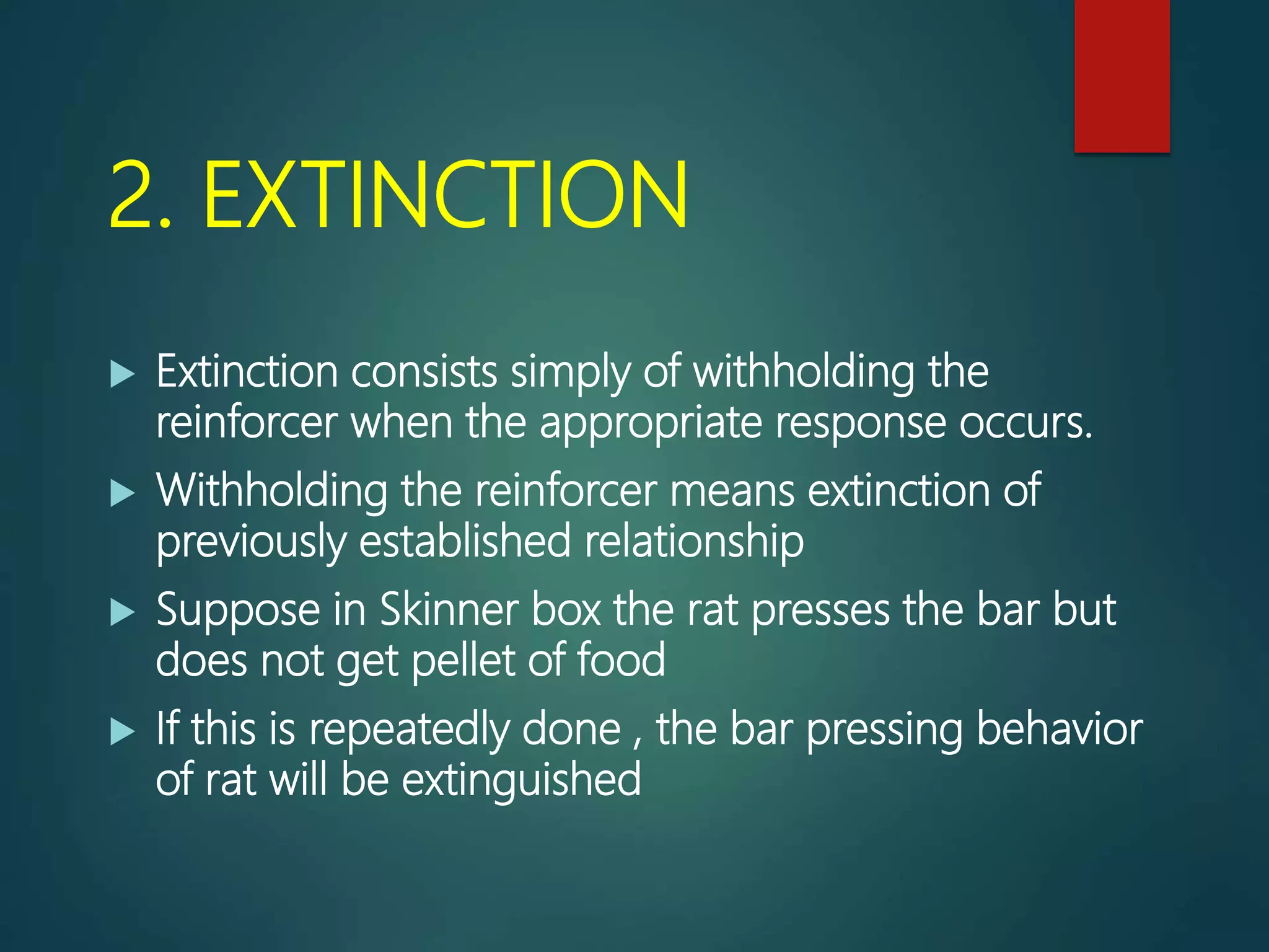 2. EXTINCTION
 Extinction consists simply of withholding the
reinforcer when the appropriate response occurs.
 Withholding the reinforcer means extinction of
previously established relationship
 Suppose in Skinner box the rat presses the bar but
does not get pellet of food
 If this is repeatedly done , the bar pressing behavior
of rat will be extinguished
 