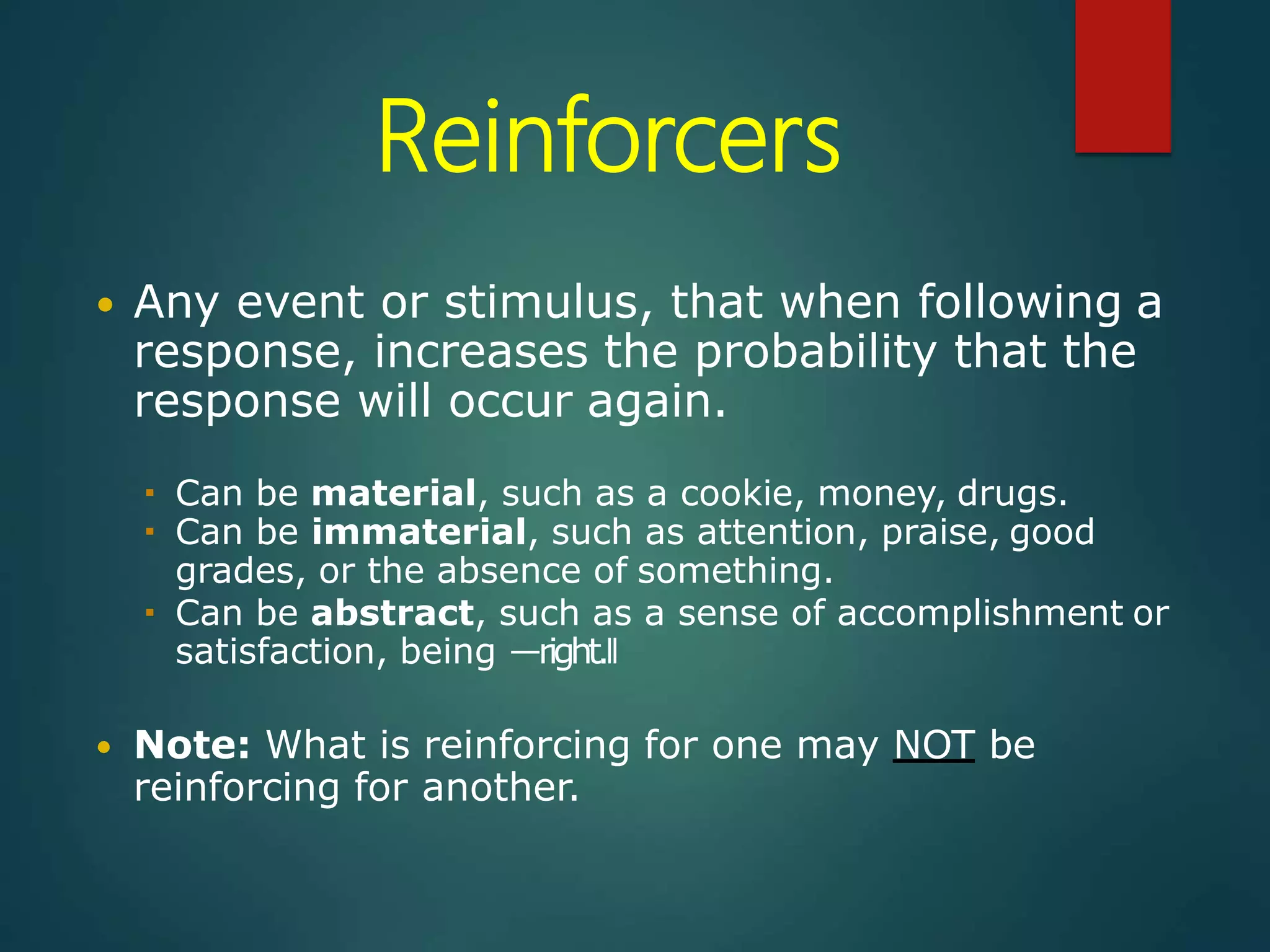Reinforcers
 Any event or stimulus, that when following a
response, increases the probability that the
response will occur again.
 Can be material, such as a cookie, money, drugs.
 Can be immaterial, such as attention, praise, good
grades, or the absence of something.
 Can be abstract, such as a sense of accomplishment or
satisfaction, being ―right.‖
 Note: What is reinforcing for one may NOT be
reinforcing for another.
 