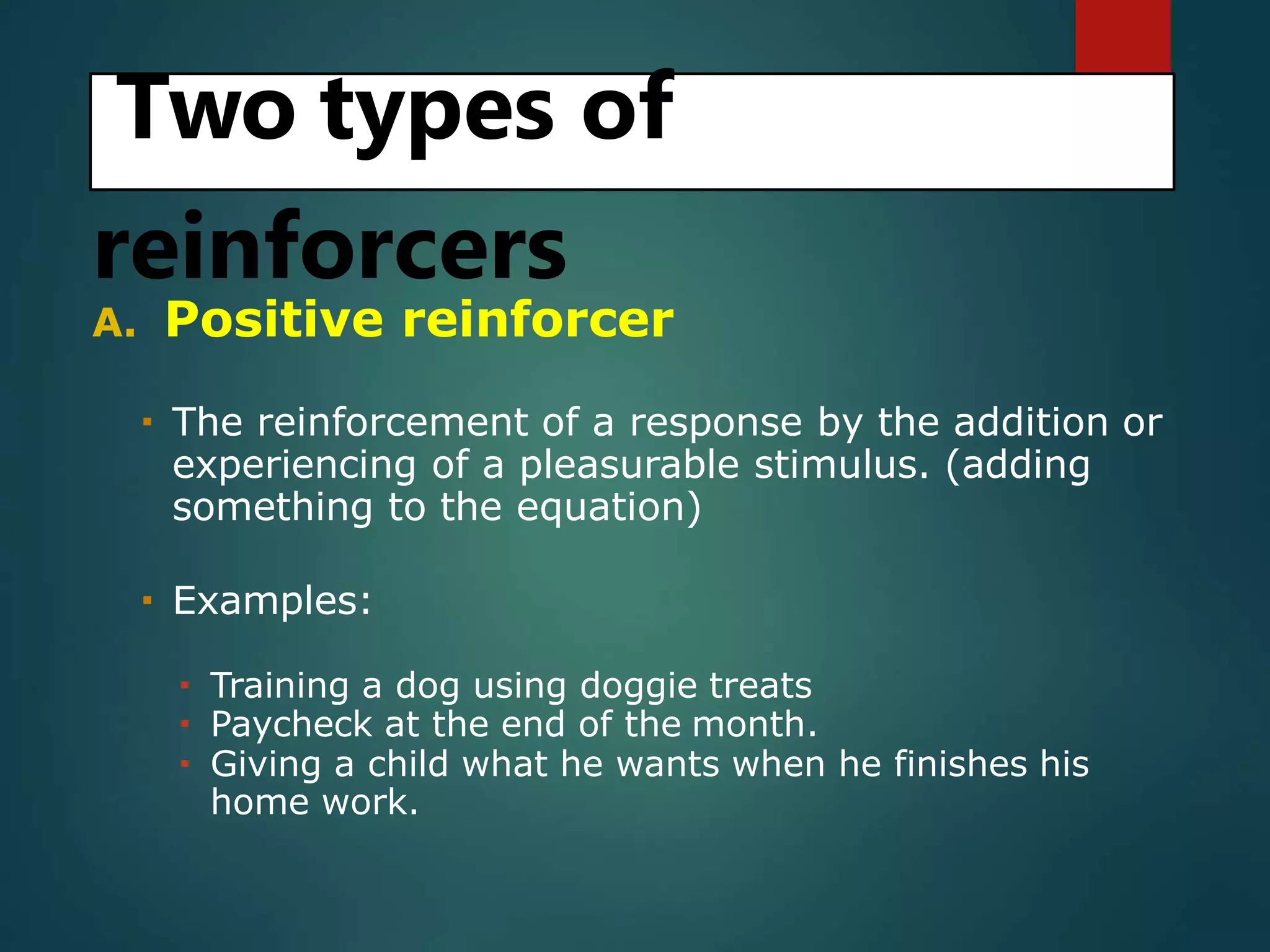 Two types of
reinforcers
A. Positive reinforcer
 The reinforcement of a response by the addition or
experiencing of a pleasurable stimulus. (adding
something to the equation)
 Examples:
 Training a dog using doggie treats
 Paycheck at the end of the month.
 Giving a child what he wants when he finishes his
home work.
 