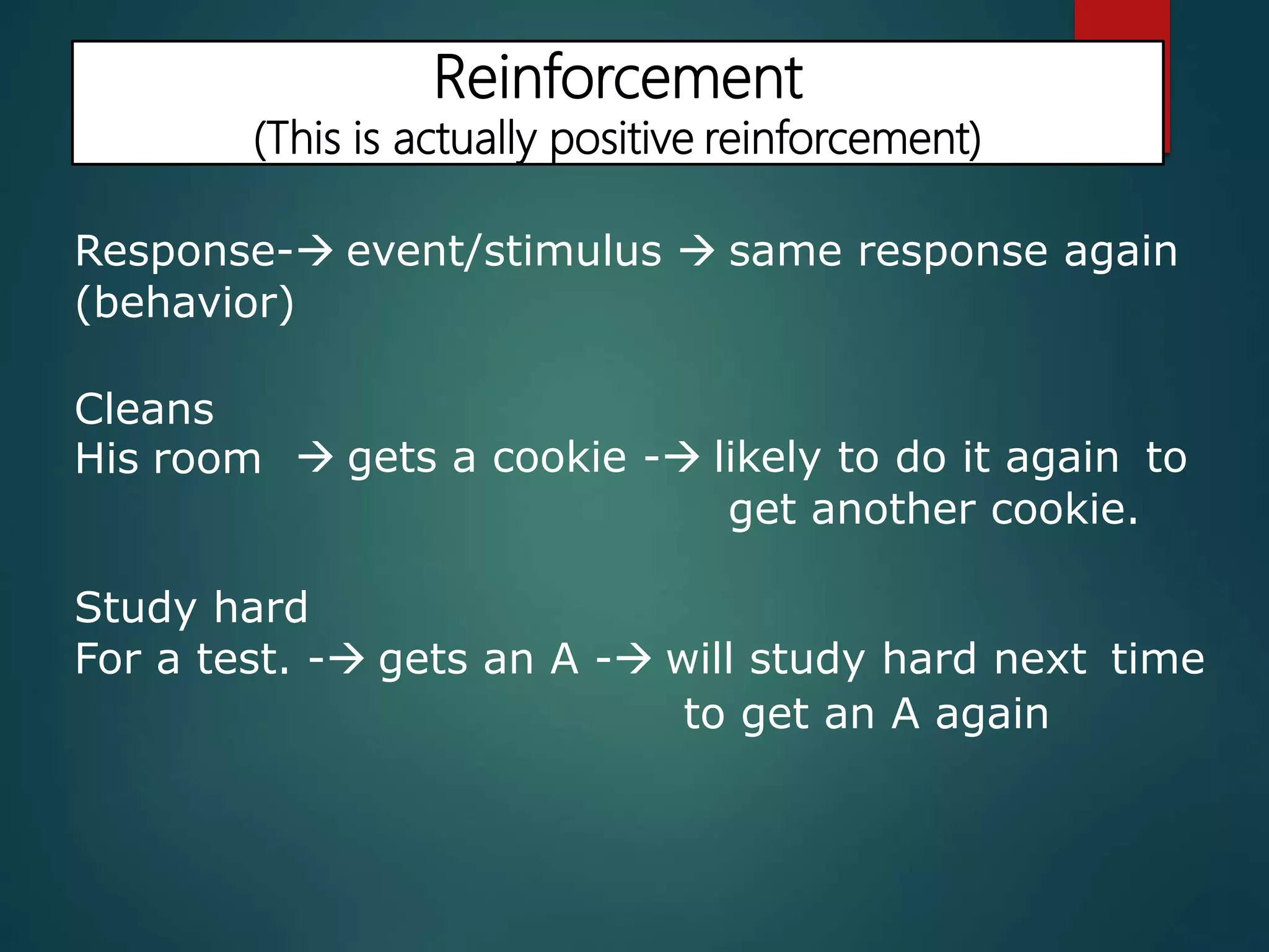 Reinforcement
(This is actually positive reinforcement)
Response- event/stimulus  same response again
(behavior)
Cleans
His room  gets a cookie - likely to do it again to
get another cookie.
Study hard
For a test. - gets an A - will study hard next time
to get an A again
 