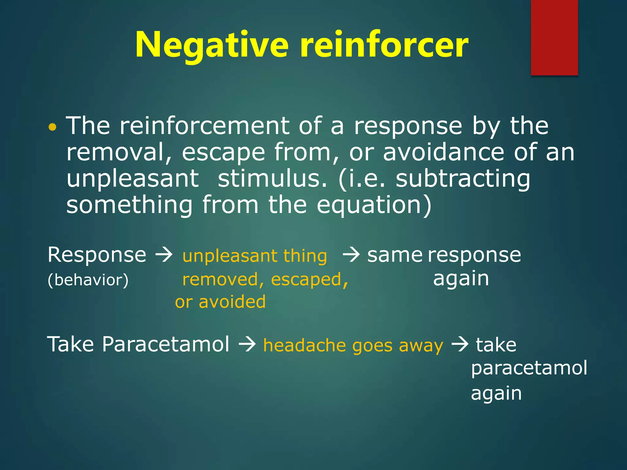 Negative reinforcer
 The reinforcement of a response by the
removal, escape from, or avoidance of an
unpleasant stimulus. (i.e. subtracting
something from the equation)
Response  unpleasant thing  same response
(behavior) removed, escaped, again
or avoided
Take Paracetamol  headache goes away  take
paracetamol
again
 