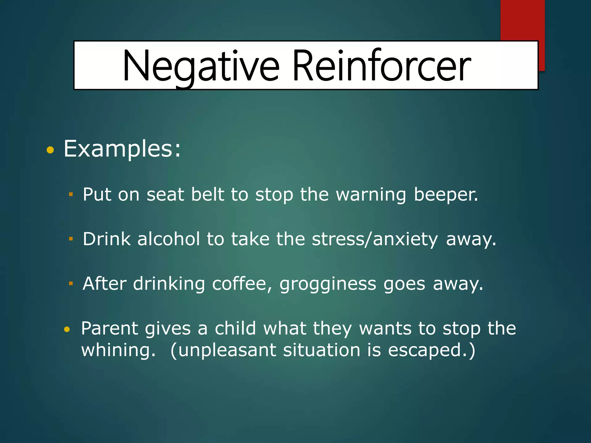 Negative Reinforcer
 Examples:
 Put on seat belt to stop the warning beeper.
 Drink alcohol to take the stress/anxiety away.
 After drinking coffee, grogginess goes away.
 Parent gives a child what they wants to stop the
whining. (unpleasant situation is escaped.)
 