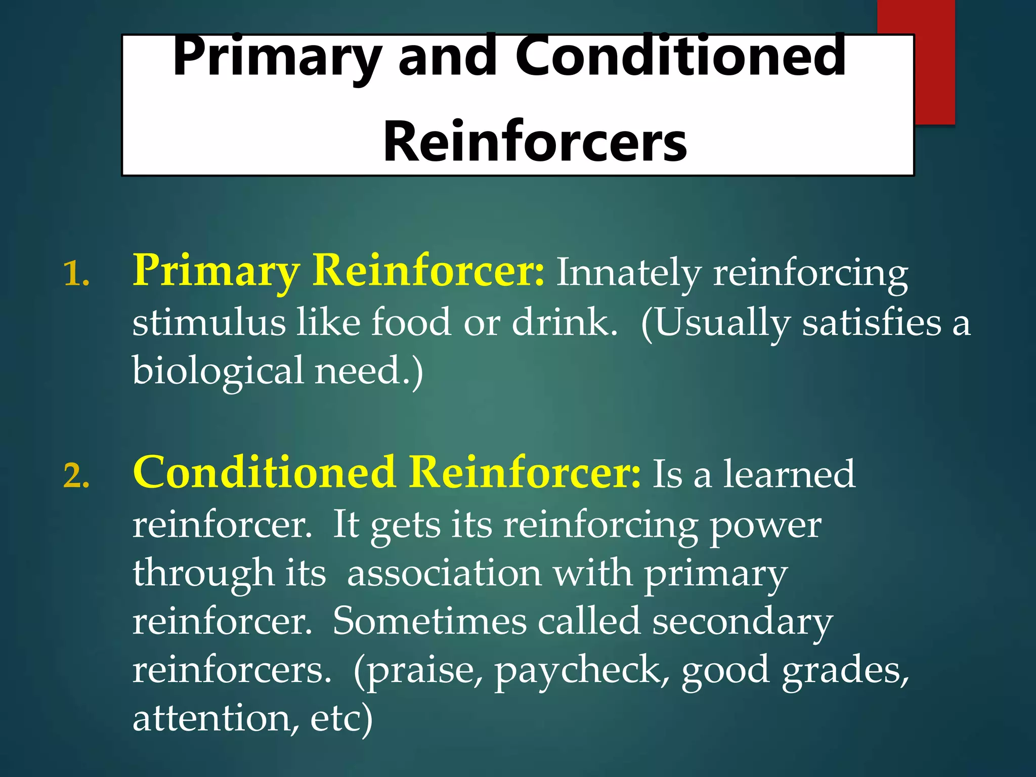 Primary and Conditioned
Reinforcers
1. Primary Reinforcer: Innately reinforcing
stimulus like food or drink. (Usually satisfies a
biological need.)
2. Conditioned Reinforcer: Is a learned
reinforcer. It gets its reinforcing power
through its association with primary
reinforcer. Sometimes called secondary
reinforcers. (praise, paycheck, good grades,
attention, etc)
 