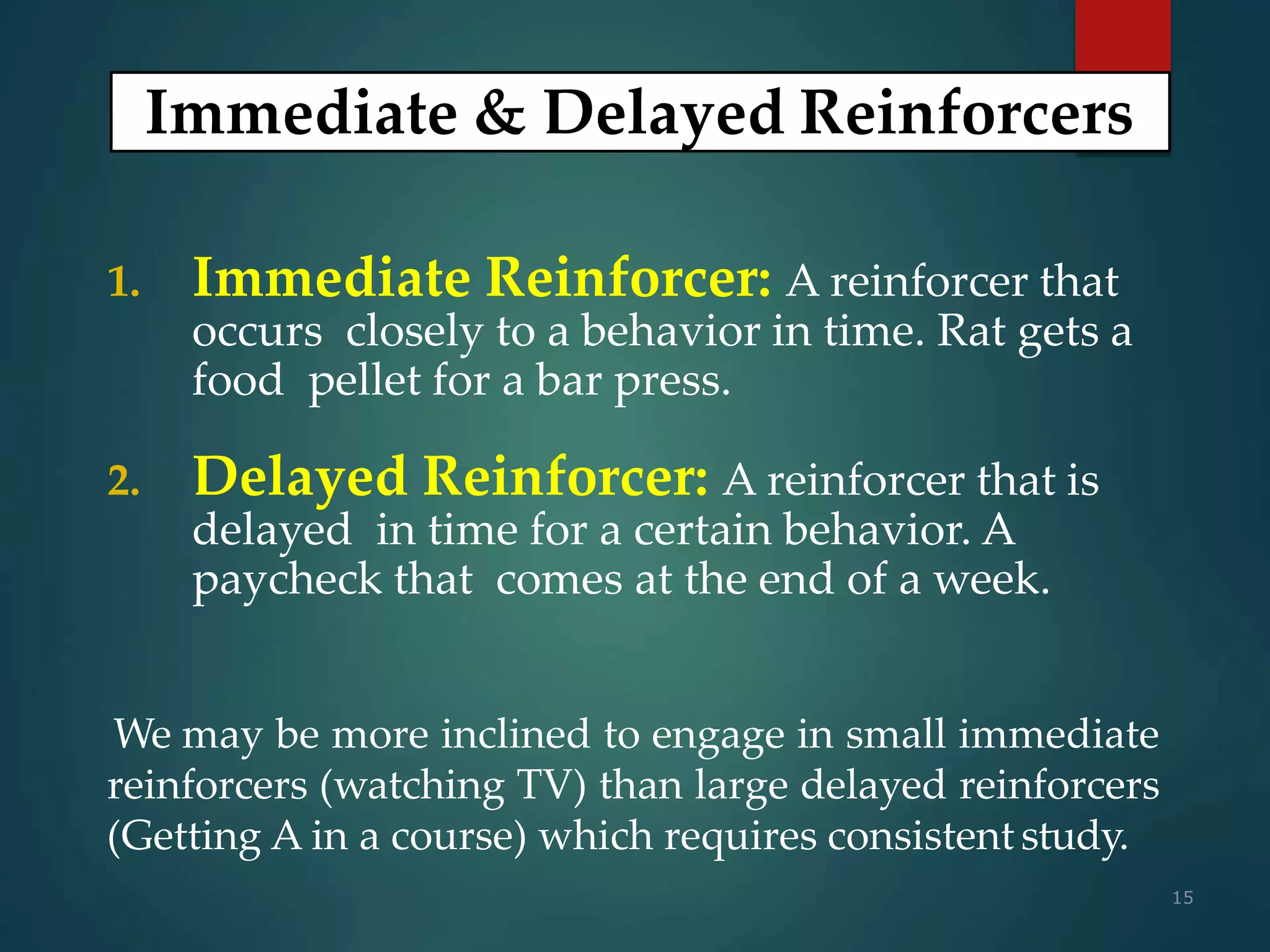 15
1. Immediate Reinforcer: A reinforcer that
occurs closely to a behavior in time. Rat gets a
food pellet for a bar press.
2. Delayed Reinforcer: A reinforcer that is
delayed in time for a certain behavior. A
paycheck that comes at the end of a week.
Immediate & Delayed Reinforcers
We may be more inclined to engage in small immediate
reinforcers (watching TV) than large delayed reinforcers
(Getting A in a course) which requires consistent study.
 