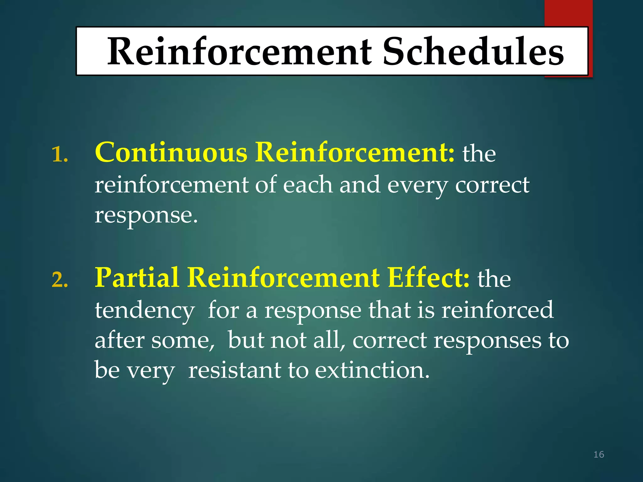 16
Reinforcement Schedules
1. Continuous Reinforcement: the
reinforcement of each and every correct
response.
2. Partial Reinforcement Effect: the
tendency for a response that is reinforced
after some, but not all, correct responses to
be very resistant to extinction.
 