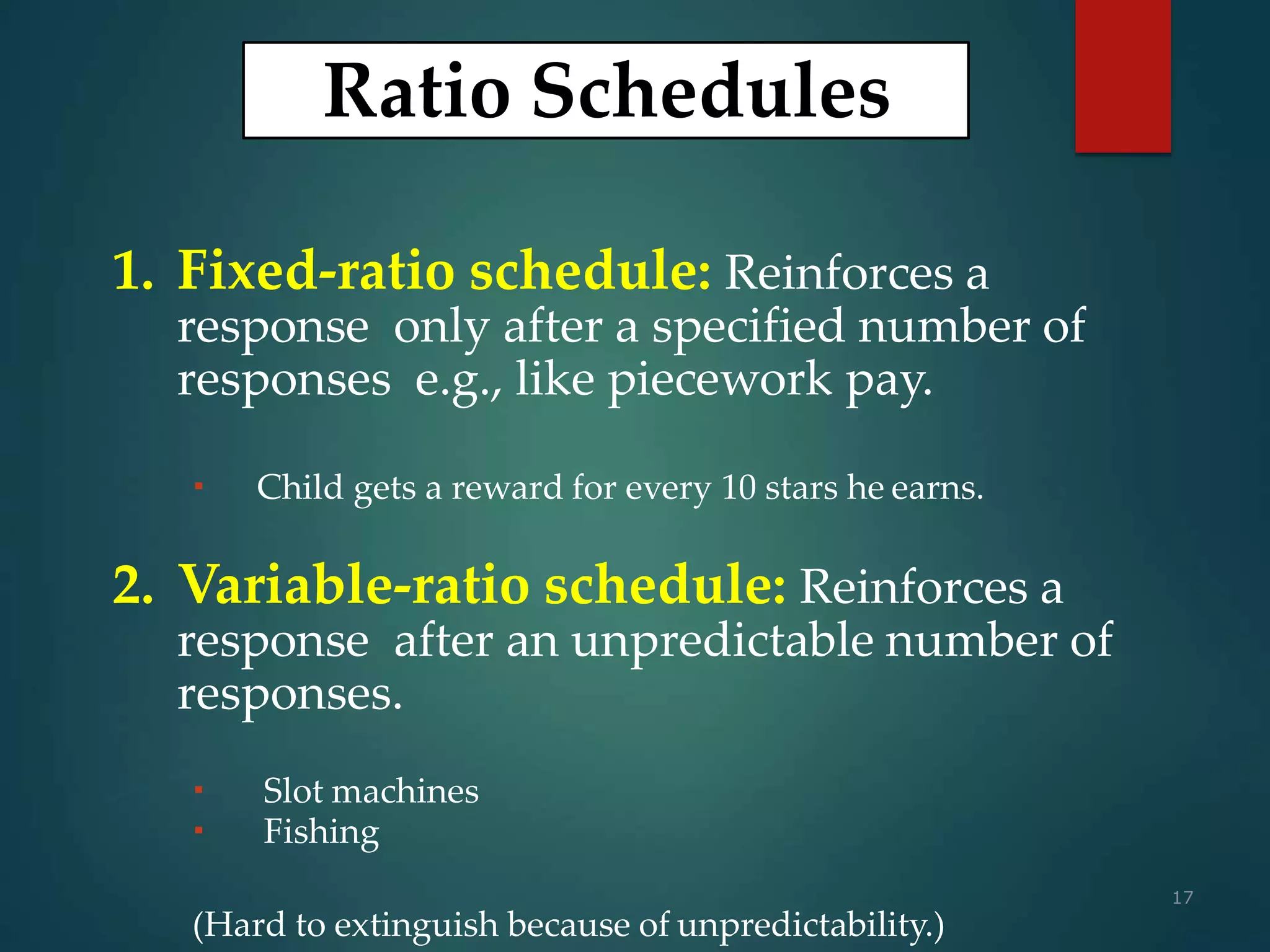 17
Ratio Schedules
1. Fixed-ratio schedule: Reinforces a
response only after a specified number of
responses e.g., like piecework pay.
 Child gets a reward for every 10 stars he earns.
2. Variable-ratio schedule: Reinforces a
response after an unpredictable number of
responses.
 Slot machines
 Fishing
(Hard to extinguish because of unpredictability.)
 