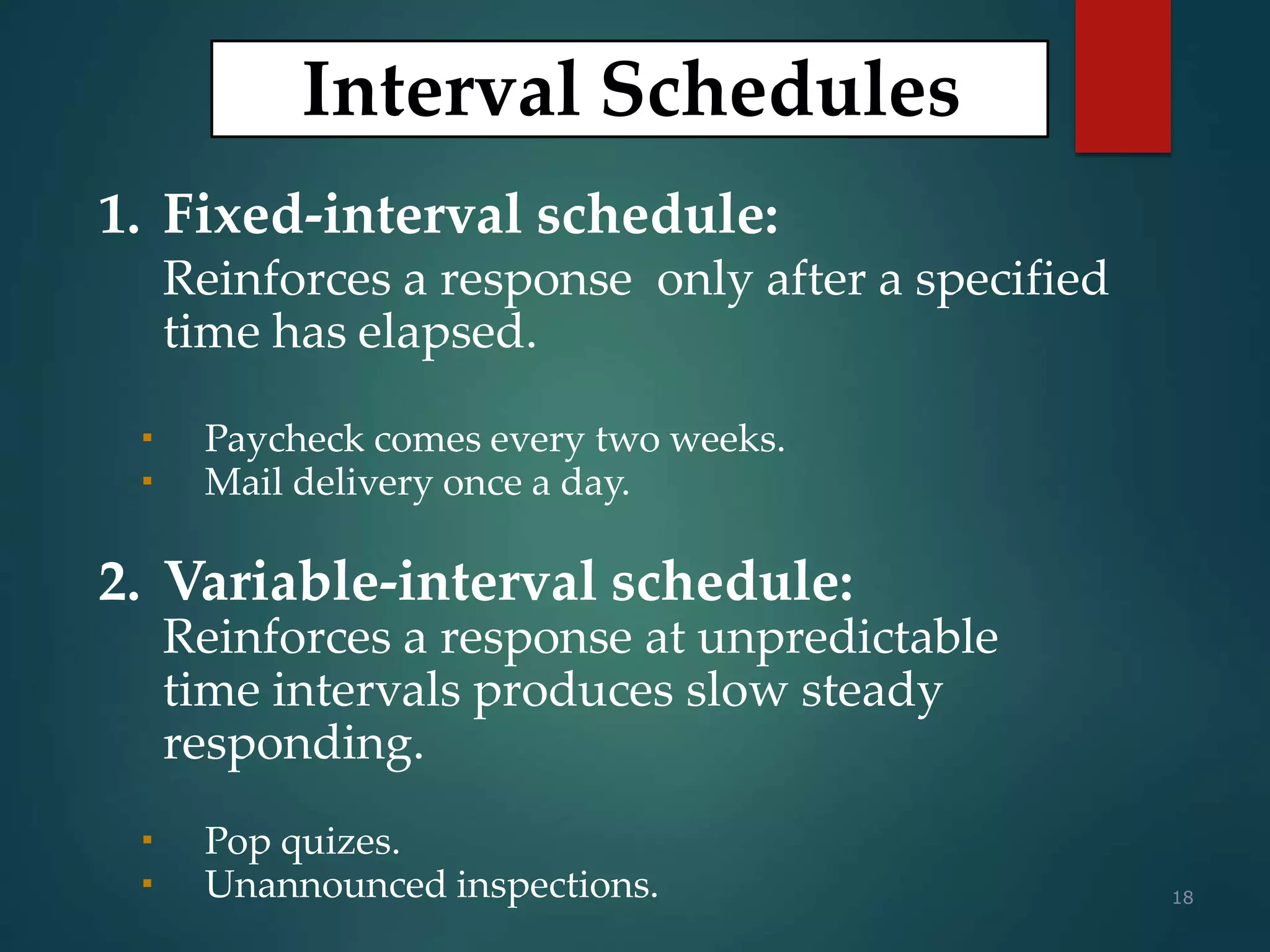 18
Interval Schedules
1. Fixed-interval schedule:
Reinforces a response only after a specified
time has elapsed.
 Paycheck comes every two weeks.
 Mail delivery once a day.
2. Variable-interval schedule:
Reinforces a response at unpredictable
time intervals produces slow steady
responding.
 Pop quizes.
 Unannounced inspections.
 