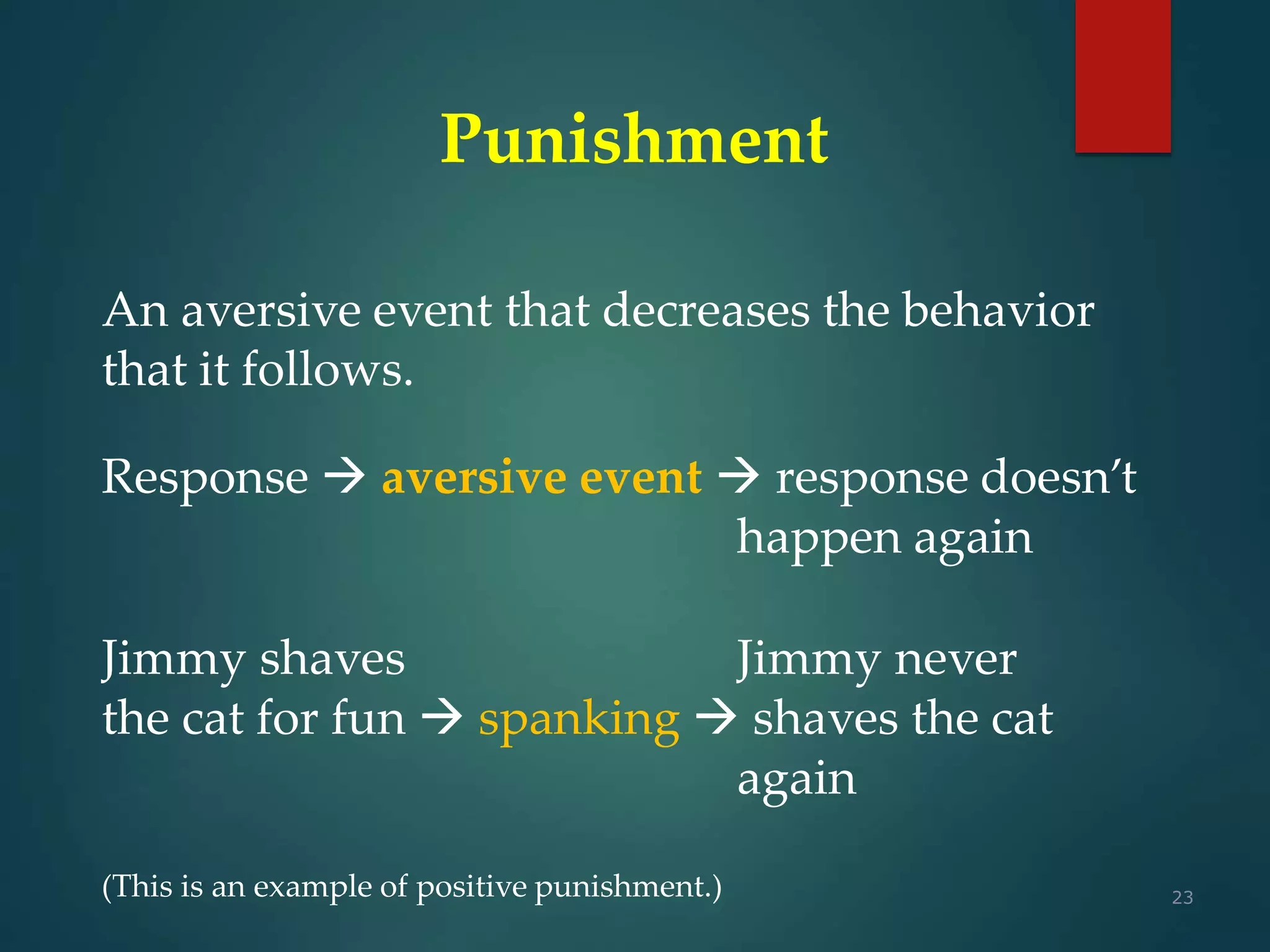 23
Punishment
An aversive event that decreases the behavior
that it follows.
Response  aversive event  response doesn’t
happen again
Jimmy shaves Jimmy never
the cat for fun  spanking  shaves the cat
again
(This is an example of positive punishment.)
 
