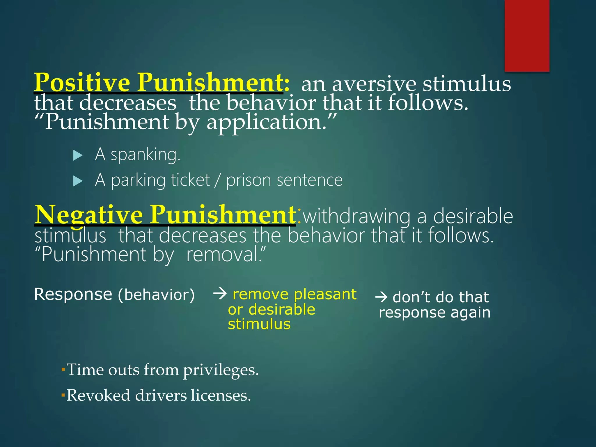 Positive Punishment: an aversive stimulus
that decreases the behavior that it follows.
“Punishment by application.”
 A spanking.
 A parking ticket / prison sentence
Negative Punishment:withdrawing a desirable
stimulus that decreases the behavior that it follows.
“Punishment by removal.”
Response (behavior)  don’t do that
response again
 remove pleasant
or desirable
stimulus
Time outs from privileges.
Revoked drivers licenses.
 