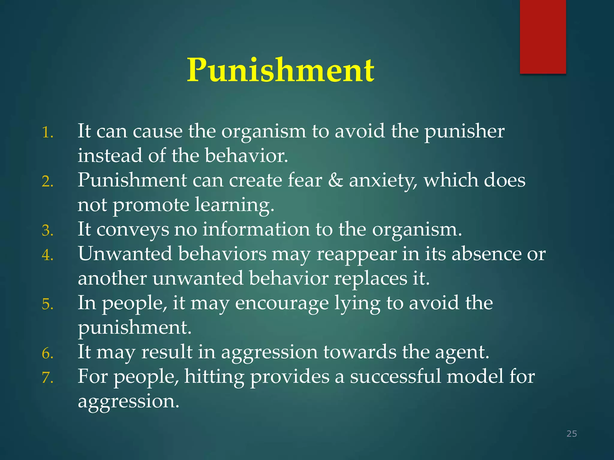 25
Punishment
1. It can cause the organism to avoid the punisher
instead of the behavior.
2. Punishment can create fear & anxiety, which does
not promote learning.
3. It conveys no information to the organism.
4. Unwanted behaviors may reappear in its absence or
another unwanted behavior replaces it.
5. In people, it may encourage lying to avoid the
punishment.
6. It may result in aggression towards the agent.
7. For people, hitting provides a successful model for
aggression.
 