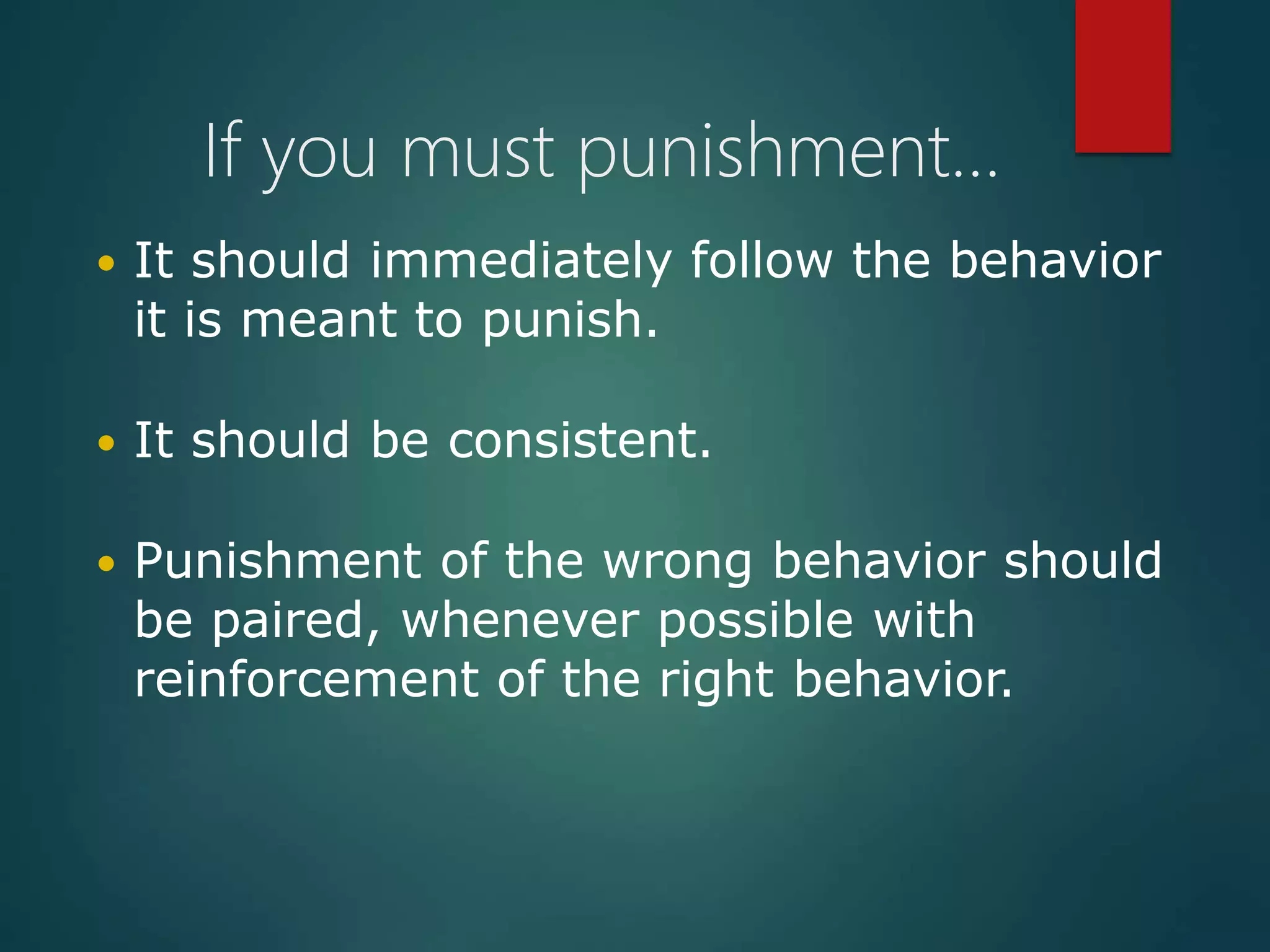 If you must punishment…
 It should immediately follow the behavior
it is meant to punish.
 It should be consistent.
 Punishment of the wrong behavior should
be paired, whenever possible with
reinforcement of the right behavior.
 