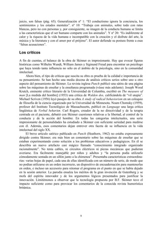 juicio, son falsas (pág. 65). Generalización nº 1: “El conductismo ignora la conciencia, los
sentimientos y los estados mentales”. nº 10: “Trabaja con animales, sobre todo con ratas
blancas, pero no con personas y, por consiguiente, su imagen de la conducta humana se limita
a las características que el ser humano comparte con los animales”. Y nº 20: “Es indiferente al
calor y la riqueza de la vida humana e incompatible con la creación y el disfrute del arte, la
música y la literatura y con el amor por el prójimo”. El autor defiende su postura frente a esas
“falsas acusaciones”.

Los críticos

A fin de cuentas, el balance de la obra de Skinner es impresionante. Hay que evocar figuras
históricas como Wilhelm Wundt, William James y Siginund Freud para encontrar un psicólogo
que haya tenido tanta influencia no sólo en el ámbito de la psicología, sino en la comunidad
intelectual.
      Ahora bien, el tipo de críticas que suscita su obra es prueba de la calidad e importancia de
su pensamiento. Se han hecho una media docena de análisis críticos serios sobre uno u otro
aspecto del pensamiento de Skinner. La revista inglesa Punch publicó una sátira de una página
sobre las máquinas de enseñar y la enseñanza programada (véase más adelante). Joseph Wood
Krutch, eminente crítico literario de la Universidad de Columbia, escribió en The measure of
man [La medida del hombre] (1953) una crítica de Walden dos, calificándola de “vil utopía”.
Michael Scriven (1956) leyó pasajes de su obra A study of radical behaviorism en un coloquio
de filosofía de la ciencia organizado por la Universidad de Minnesota. Noam Chomsky (1959),
profesor del Instituto Tecnológico de Massachusetts, publicó en Language una larga crítica
lingüística de Verbal behavior. Carl Rogers, creador de la no directividad y de la terapia
centrada en el paciente, debatió con Skinner cuestiones relativas a la libertad, al control de la
conducta y de la acción del hombre. En todas las categorías intelectuales, una serie
impresionante de personalidades ha estudiado a Skinner con suficiente seriedad para medirse
con él. Además, esos comentarios dejan entrever otra faceta de su influencia en la vida
intelectual del siglo XX.
      El breve artículo satírico publicado en Punch (Heathorn, 1962) no estaba expresamente
dirigido contra Skinner; era más bien un comentario sobre las máquinas de enseñar que se
estaban experimentando como solución a los problemas educativos y pedagógicos. En él se
describía un nuevo artefacto casi mágico llamado “conocimiento integrado organizado
racionalmente”. No tenía cables, ni circuitos eléctricos ni piezas mecánicas que pudieran
averiarse. Era fácilmente manejable por niños y adultos y “la persona podía utilizarlo
cómodamente sentada en un sillón junto a la chimenea”. Presentaba características extraordina-
rias: varias hojas de papel, cada una de ellas identificada con un número de serie, de modo que
no podían utilizarse en un orden incorrecto, un dispositivo de encuadernación para mantenerlas
en orden, e incluso un accesorio para retomar el programa en el punto en que se había dejado
en la sesión anterior. La parodia ensalza los méritos de la gran invención de Gutenberg y se
mofa del espíritu innovador y de los argumentos lógicos presentados para justificar la
innovación. Limitémonos a observar que la tecnología propuesta por B.F. Skinner tuvo el
impacto suficiente como para provocar los comentarios de la conocida revista humorística
británica.




                                                8
 