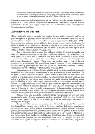 experimentos: '¡Compórtese, maldita sea, compórtese como debe!'. Terminé por darme cuenta de que
los sujetos tenían siempre razón. Siempre se comportaban como hubieran debido comportarse. Quien
se equivocaba era yo: había hecho una mala previsión” (Skinner, 1948, pág. 240).

Uno puede preguntarse cuál era la opinión de los “sujetos” sobre la conducta intelectual y
emocional de Frazier. ¿Estaba comportándose como debía, encerrado en su propio sistema
determinista? Walden Two sigue siendo uno de los testimonios más sobrecogedores
formulados por un psicólogo.

Aplicaciones a la vida real
Skinner no fue sólo un experimentador y un utópico, sino que tradujo muchas de sus ideas en
plicaciones prácticas que explicaba en conferencias y artículos. Reunió varias de ellas en las
distintas ediciones de Cumulative record [Aprendizaje y comportamiento] (1959, 1961, 1972).
Esas aplicaciones tenían en común el hecho de pertenecer a una corriente intelectual. En
distintos pasajes de su autobiografía, Skinner se describe a sí mismo como un científico
“baconiano”: “He estudiado la naturaleza y no los libros”, y “Escribo mis obras a partir de la
vida y no de otros libros” (Skinner, 1967, pág. 409).
Con el nacimiento de su segundo hijo mediados los años 40, Skinner emprendió una
labor que podríamos denominar de ingeniería conductista: mejorar el entorno del niño y la
salud mental de la madre con el invento de una “cuna aérea”, descrita en el Ladies Home
Journal como un “bebé en una caja”. En un estilo de pensamiento que podríamos calificar de
típicamente skinneariano, comentó: “Empezamos por analizar paso a paso el horario
abrumador de la joven madre. Nos planteábamos una sola pregunta: ¿Es esto importante para
la salud física y psicológica del bebé? Si no lo era, decidíamos eliminarlo. Después,
comenzamos a crear « artilugios »” (Skinner, 1972-1945, pág. 567).
Skinner resolvió el problema del calor y la libertad de movimientos del niño instalando
dispositivos de regulación de la temperatura en la cuna. El niño jugaba vestido únicamente con
un pañal, no tenía sarpullidos ni granos, apenas lloraba ni molestaba. El aire filtrado que
entraba en el compartimento eliminaba muchos pequeños problemas de salud. La sábana que
cubría el colchón era una simple toalla continua que podía cambiarse tirando una nueva
porción. El niño y la madre podían seguir las rutinas diarias en el entorno casi insonorizado de
la cuna. “El compartimento no aísla al bebé. La gran ventana no representa una barrera social
mayor que los barrotes de una cuna” (Skinner, 1961, pág. 425). Uno se interroga acerca de la
salud y el bienestar del niño y la madre en ese entorno, y de la necesidad de experimentar la
cuna con otros niños y otras madres. Pero hay que pensar además en los otros aspectos de la
conducta infantil y en la manera de ayudar a los padres a resolver esos problemas.
Skinner extrae una importante conclusión teórica: “Sin embargo, un solo caso basta
para quitar la razón a los que piensan que es algo irrealizable” (Ibid. pág. 426). En cierto
modo, Skinner ponía en tela de juicio buena parte de la metodología tradicional de
investigación psicológica.
En un maravilloso discurso, pronunciado en 1959 ante la Asociación Americana de
Psicología, Skinner presentó bajo el título de Pigeons in a pelican [Palomas en un pelicano],
un estudio con vistas a utilizar palomas como mecanismos de “control orgánico” de misiles
guiados, en un contexto similar al de la invasión de Europa por los ejércitos de Hitler durante
la Segunda Guerra Mundial. Trabajando en su laboratorio de la Universidad de Minnesota y
con los ingenieros de las instalaciones de la General Mills Corporation, Skinner se consagró al
adiestramiento de palomas para que cumplieran estas tareas. El material necesario fue
elaborado con la ayuda de ingenieros. Gracias a un minucioso adiestramiento, las palomas

4

 