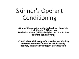 Skinner's Operant
Conditioning
-One of the most popular behavioral theorists
of all time is B.F(Burrhus
Frederic)skinner(1904-1990) he postulated the
operant conditioning.
-Classical conditioning refers to the association
of stimuli whereas operant conditioning
actively involves the subject participation
 