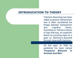 INTRODUCATION TO THEORY
             Tolman's theorizing has been
             called purposive behaviorism
             and is often considered the
             bridge between behaviorism
             and       cognitive      theory.
             According to Tolman's theory
             of sign learning, an organism
             learns by pursuing signs to a
             goal, i.e., learning is acquired
             through meaningful behavior.

             On this topic ,In 1932 he
             published his book named
             “Purposive Behavior In
             Animals And Men”
 