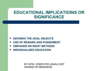 BY INTEL COMPUTER JAWALI
                        DIST KANGRA HP 9805208769


    EDUCATIONAL IMPLICATIOINS OR
           SIGNIFICANCE



   DEFINING THE GOAL OBJECTS
   USE OF REWARD AND PUNISHMENT
   EMPHASIS ON RIGHT METHODS
   INDIVIDUALISED EDUCATION
 