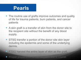  The routine use of grafts improve outcomes and quality
of life for trauma patients, burn patients, and cancer
patients
 A skin graft is a transfer of skin from the donor site to
the recipient site without the benefit of any blood
supply.
 STSG transfer a portion of the donor site skin layer
including the epidermis and some of the underlying
dermis.
 FTSG harvest the entire layer of skin as the graft.
 Proper preparation of the recipient site is crucial.
Pearls
 