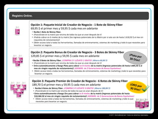 Registro Online.

Opción 1: Paquete Inicial de Creador de Negocio - 1 Bote de Skinny Fiber
69,95 $ el primer mes y 59,95 $ cada mes en adelante
• Recibe 1 Bote de Skinny Fiber.
• ¡Posiciónate en la matriz por encima de todos los que se unan después de ti!
• ¡Podrás cobrar en 6 niveles de tu matriz (los ingresos potenciales de tu Matriz por sí sola son de hasta 1.618,50 $ al mes sin
requisitos de reclutamiento)!
• Obtén acceso total a todas las herramientas, llamadas de entrenamiento, sistemas de marketing y todo lo que necesites para
levantar un negocio.

Opción 2: Paquete Bonus de Creador de Negocio - 3 Botes de Skinny Fiber
129,85 $ el primer mes y 59,95 $ cada mes en adelante
• Recibe 3 Botes de Skinny Fiber. ¡COMPRA 2 Y LLÉVATE 1 GRATIS! ¡Ahorra 60,00 $!
• ¡Posiciónate en la matriz por encima de todos los que se unan después de ti!
• Entra automáticamente a Rango Plata para cobrar en 8 niveles de tu matriz (Ingresos potenciales de hasta 3.805,50 $ al
mes sin ningún requisito de reclutamiento)! ¡ADEMÁS de 2 Generaciones de Bonos Equitativos!
• Obtén acceso total a todas las herramientas, llamadas de entrenamiento, sistemas de marketing y todo lo que necesites para
levantar un negocio.

Opción 3: Paquete Premier de Creador de Negocio - 6 Botes de Skinny Fiber
189,70 $ el primer mes y 59,95 $ cada mes en adelante
• Recibe 6 Botes de Skinny Fiber. ¡COMPRA 3 Y LLÉVATE 3 GRATIS! ¡Ahorra 180,00 $!
• ¡Posiciónate en la matriz por encima de todos los que se unan después de ti!
• Entra automáticamente a Rango Oro para cobrar en 8 niveles de tu matriz (Ingresos potenciales de hasta
$10,366.50 al mes sin ningún requisito de reclutamiento)! ¡ADEMÁS de 3 Generaciones de Bonos Equitativos!
• Obtén acceso total a todas las herramientas, llamadas de entrenamiento, sistemas de marketing y todo lo que
necesites para levantar un negocio.

Skinny Body Care 
© 2011 SkinnyBodyCare Todos los derechos reservados.

 