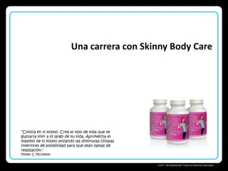 Una carrera con Skinny Body Care

“Confía en ti mismo. Crea el tipo de vida que te
gustaría vivir a lo largo de tu vida. Aprovecha el
máximo de ti mismo atizando las diminutas chispas
interiores de posibilidad para que sean llamas de
realización."
Foster C Mcclellan

Skinny Body Care 
© 2011 SkinnyBodyCare Todos los derechos reservados.

 