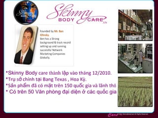 *Skinny Body care thành lập vào tháng 12/2010.
*Trụ sở chính tại Bang Texas , Hoa Kỳ.
*Sản phẩm đã có mặt trên 150 quốc gia và lãnh thổ
* Có trên 50 Văn phòng đại diện ở các quốc gia
Skinny Body
Care ™

© 2011 SkinnyBodyCare All Rights Reserved.

 