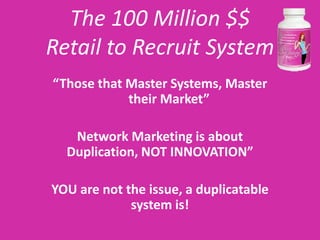 The 100 Million $$
Retail to Recruit System
“Those that Master Systems, Master
            their Market”

   Network Marketing is about
  Duplication, NOT INNOVATION”

YOU are not the issue, a duplicatable
             system is!
 