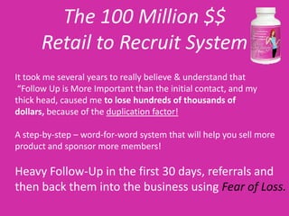 The 100 Million $$
      Retail to Recruit System
It took me several years to really believe & understand that
 “Follow Up is More Important than the initial contact, and my
thick head, caused me to lose hundreds of thousands of
dollars, because of the duplication factor!

A step-by-step – word-for-word system that will help you sell more
product and sponsor more members!

Heavy Follow-Up in the first 30 days, referrals and
then back them into the business using Fear of Loss.
 