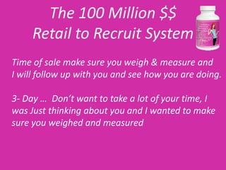 The 100 Million $$
     Retail to Recruit System
Time of sale make sure you weigh & measure and
I will follow up with you and see how you are doing.

3- Day … Don’t want to take a lot of your time, I
was Just thinking about you and I wanted to make
sure you weighed and measured
 