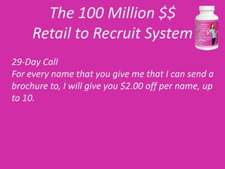 The 100 Million $$
     Retail to Recruit System
29-Day Call
For every name that you give me that I can send a
brochure to, I will give you $2.00 off per name, up
to 10.
 