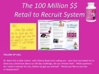 The 100 Million $$
          Retail to Recruit System




FOLLOW UP CALL

Hi Mark this is Dale Calvert with Skiinny Body Care calling you. Jane Doe had asked me to
Send you a brochure about our 90 day challenge, did you receive that? What questions
do I need to answer for you, before we get you started? Would you like to use Visa
or Mastercard?
 