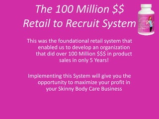 The 100 Million $$
Retail to Recruit System
This was the foundational retail system that
     enabled us to develop an organization
    that did over 100 Million $$$ in product
              sales in only 5 Years!

 Implementing this System will give you the
    opportunity to maximize your profit in
       your Skinny Body Care Business
 
