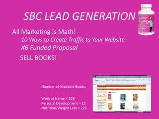 SBC LEAD GENERATION
All Marketing is Math!
   10 Ways to Create Traffic to Your Website
  #6 Funded Proposal
  SELL BOOKS!


           Number of Available Books:


           Work at Home = 229
           Personal Development = 15
           Nutrition/Weight Loss = 226
 