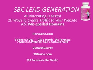 SBC LEAD GENERATION
         All Marketing is Math!
10 Ways to Create Traffic to Your Website
      #10 Mis-spelled Domains

                  HervaLife.com

    8 Visitors A Day -- 250 a month 3% Purchase
      7 Sales $15 Profit per Sale = $105.00 Profit

                  VictoriaSecret

                   TVGuice.com

              (30 Domains in the Stable)
 